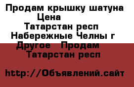 Продам крышку шатуна › Цена ­ 30 000 - Татарстан респ., Набережные Челны г. Другое » Продам   . Татарстан респ.